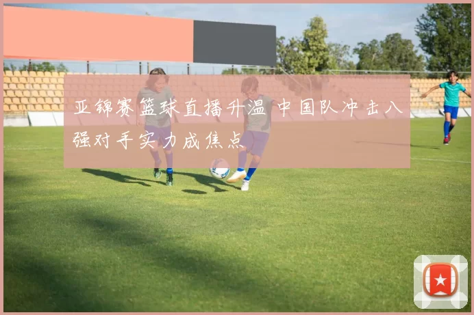 亚锦赛篮球直播升温 中国队冲击八强对手实力成焦点