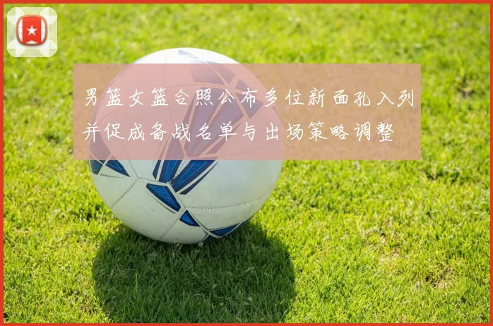 男篮女篮合照公布多位新面孔入列并促成备战名单与出场策略调整