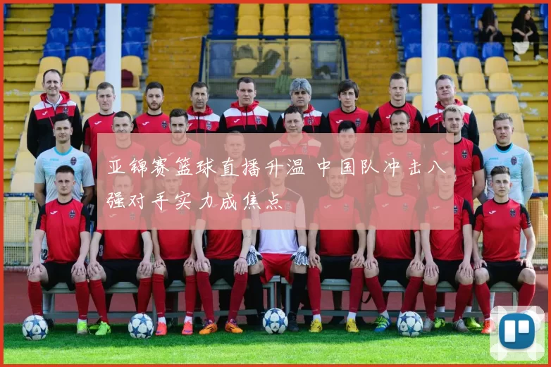 亚锦赛篮球直播升温 中国队冲击八强对手实力成焦点