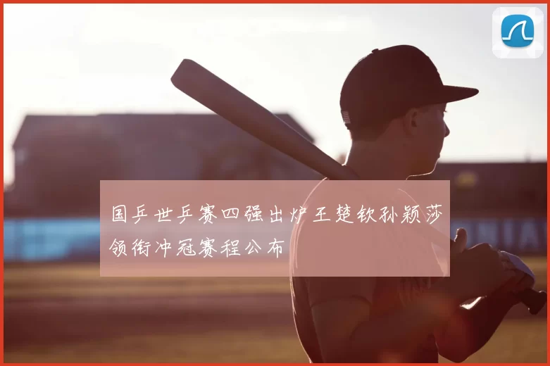 国乒世乒赛四强出炉王楚钦孙颖莎领衔冲冠赛程公布