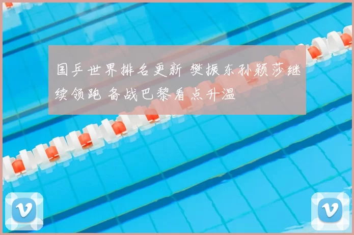 国乒世界排名更新 樊振东孙颖莎继续领跑 备战巴黎看点升温