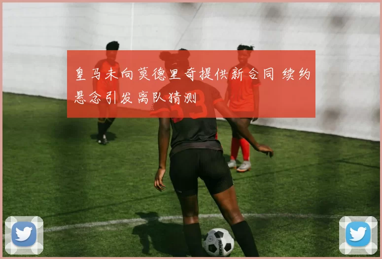 皇马未向莫德里奇提供新合同 续约悬念引发离队猜测