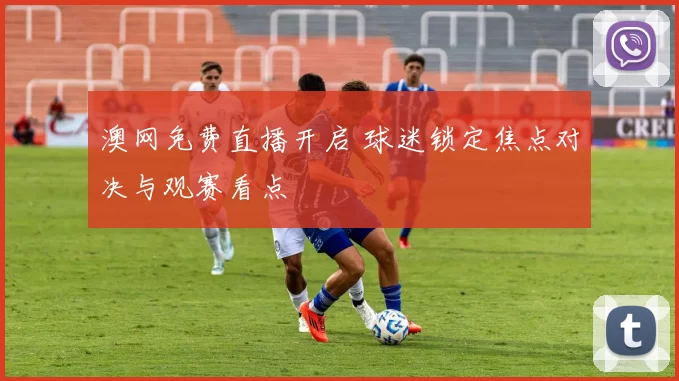 澳网免费直播开启 球迷锁定焦点对决与观赛看点