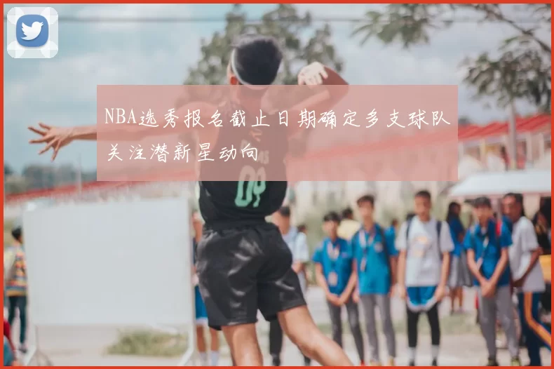 NBA选秀报名截止日期确定多支球队关注潜新星动向