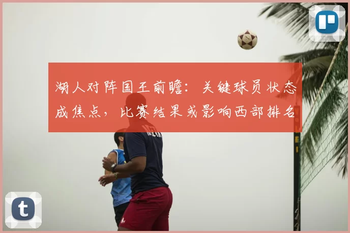 湖人对阵国王前瞻：关键球员状态成焦点，比赛结果或影响西部排名