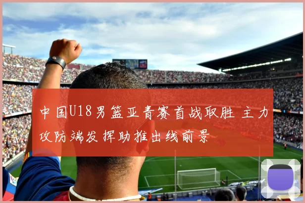 中国U18男篮亚青赛首战取胜 主力攻防端发挥助推出线前景