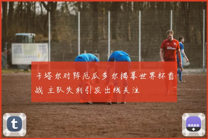 卡塔尔对阵厄瓜多尔揭幕世界杯首战 主队失利引发出线关注