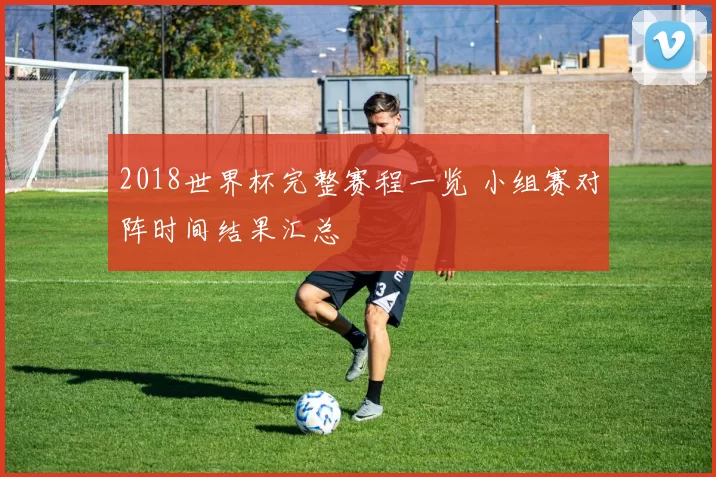 2018世界杯完整赛程一览 小组赛对阵时间结果汇总