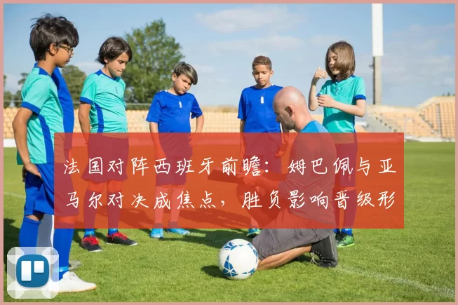 法国对阵西班牙前瞻：姆巴佩与亚马尔对决成焦点，胜负影响晋级形势