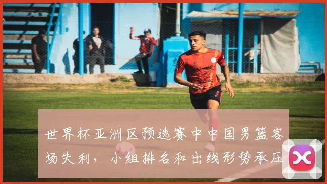 世界杯亚洲区预选赛中中国男篮客场失利，小组排名和出线形势承压
