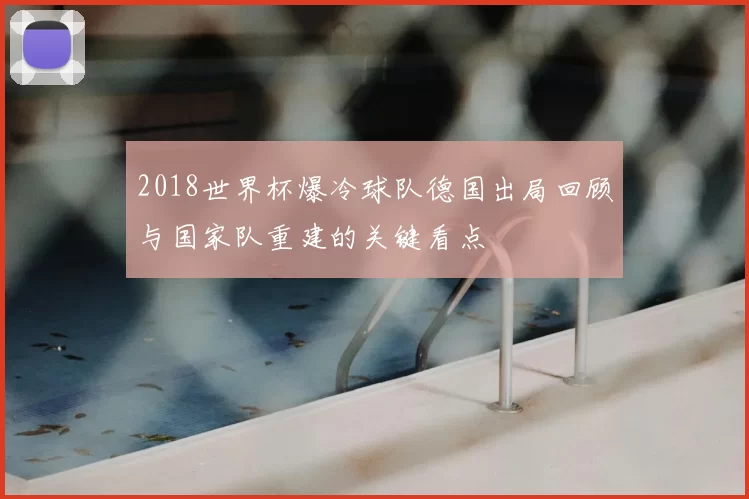 2018世界杯爆冷球队德国出局回顾与国家队重建的关键看点