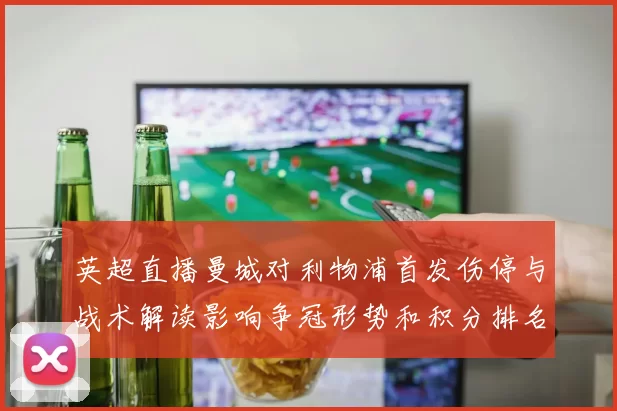 英超直播曼城对利物浦首发伤停与战术解读影响争冠形势和积分排名