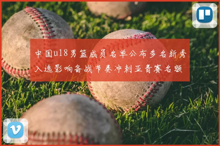 中国u18男篮成员名单公布多名新秀入选影响备战节奏冲刺亚青赛名额