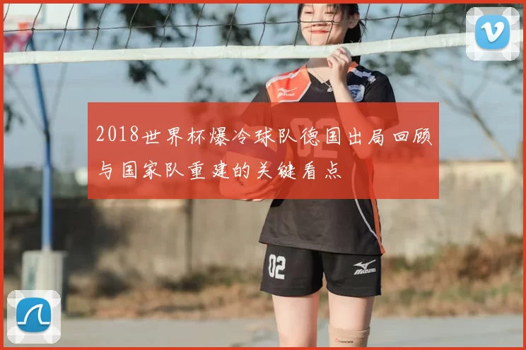 2018世界杯爆冷球队德国出局回顾与国家队重建的关键看点