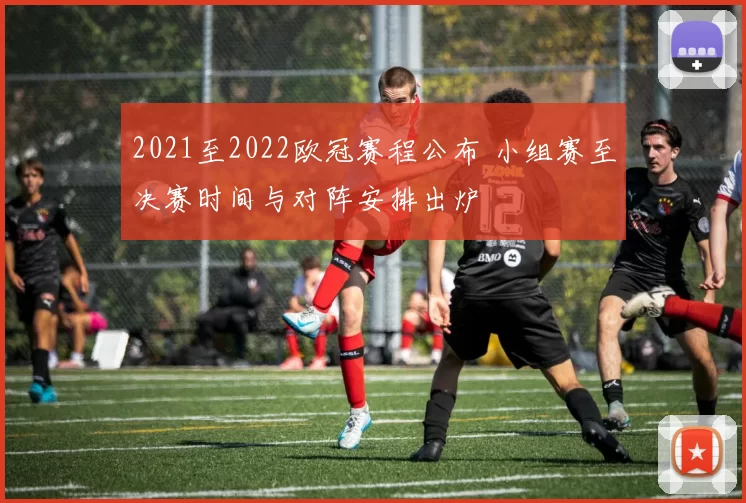 2021至2022欧冠赛程公布 小组赛至决赛时间与对阵安排出炉