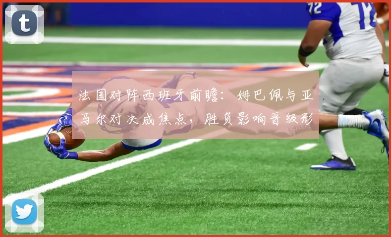 法国对阵西班牙前瞻：姆巴佩与亚马尔对决成焦点，胜负影响晋级形势