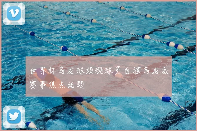 世界杯乌龙球频现球员自摆乌龙成赛事焦点话题