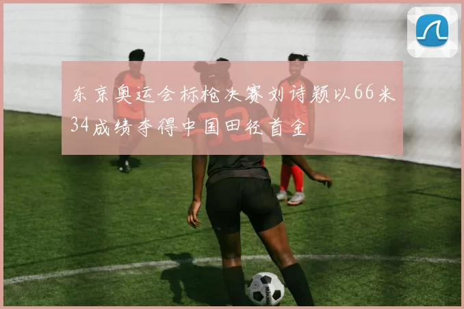 东京奥运会标枪决赛刘诗颖以66米34成绩夺得中国田径首金