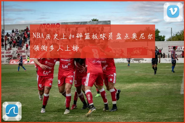 NBA历史上扣碎篮板球员盘点奥尼尔领衔多人上榜
