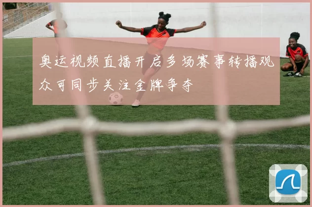 奥运视频直播开启多场赛事转播观众可同步关注金牌争夺