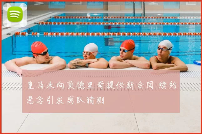 皇马未向莫德里奇提供新合同 续约悬念引发离队猜测