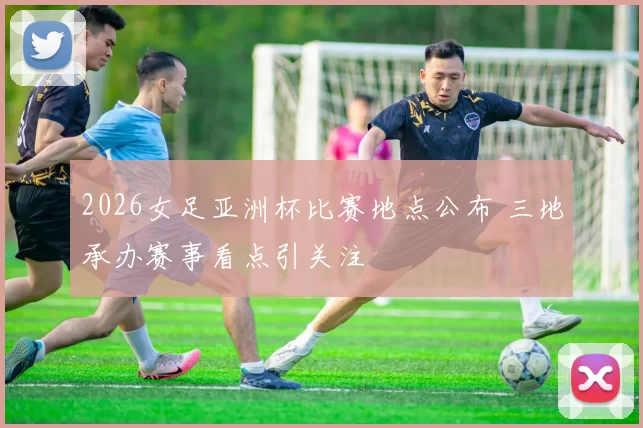 2026女足亚洲杯比赛地点公布 三地承办赛事看点引关注