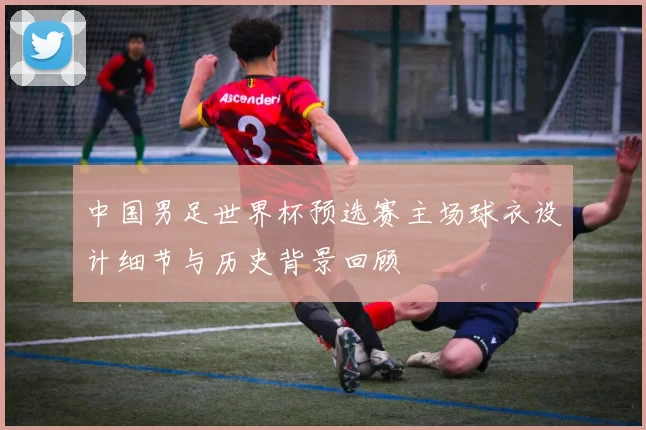 中国男足世界杯预选赛主场球衣设计细节与历史背景回顾