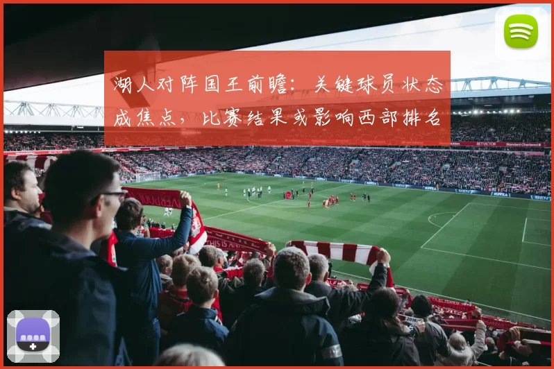 湖人对阵国王前瞻：关键球员状态成焦点，比赛结果或影响西部排名