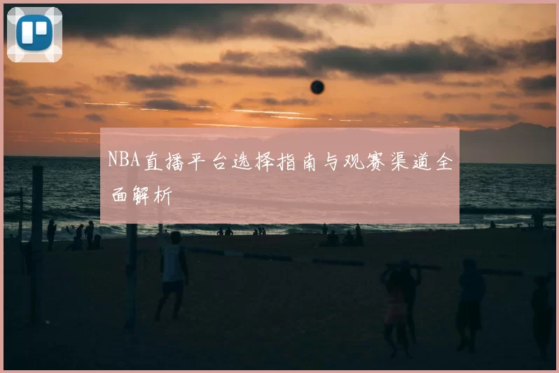 NBA直播平台选择指南与观赛渠道全面解析