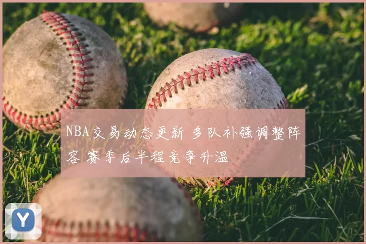 NBA交易动态更新 多队补强调整阵容 赛季后半程竞争升温