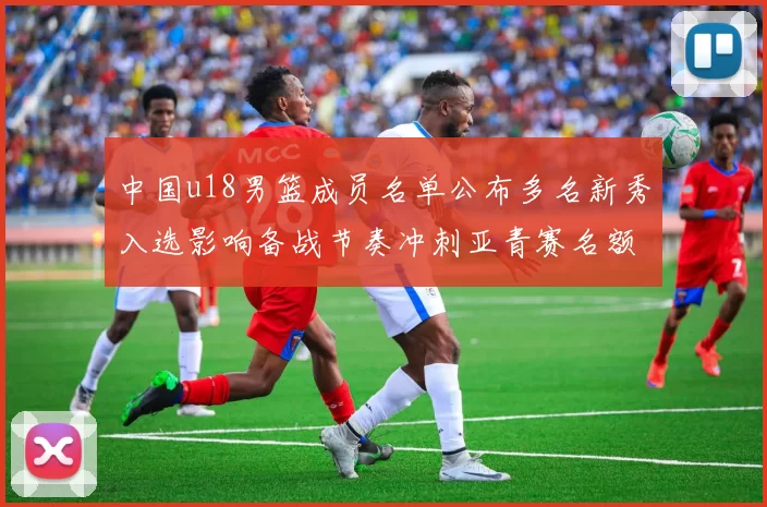 中国u18男篮成员名单公布多名新秀入选影响备战节奏冲刺亚青赛名额