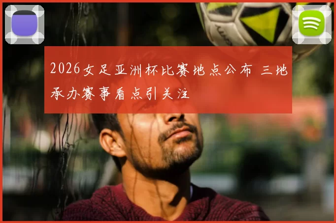 2026女足亚洲杯比赛地点公布 三地承办赛事看点引关注