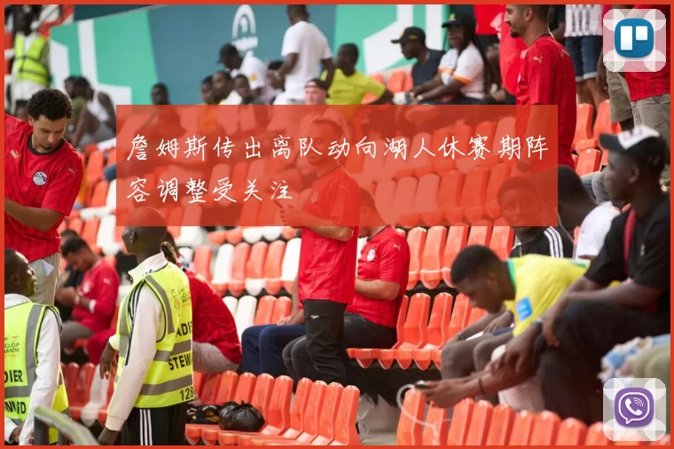 詹姆斯传出离队动向湖人休赛期阵容调整受关注