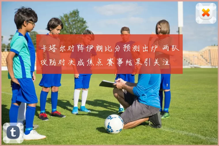 卡塔尔对阵伊朗比分预测出炉 两队攻防对决成焦点 赛事结果引关注