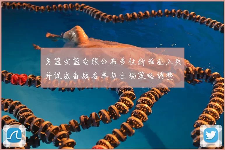 男篮女篮合照公布多位新面孔入列并促成备战名单与出场策略调整